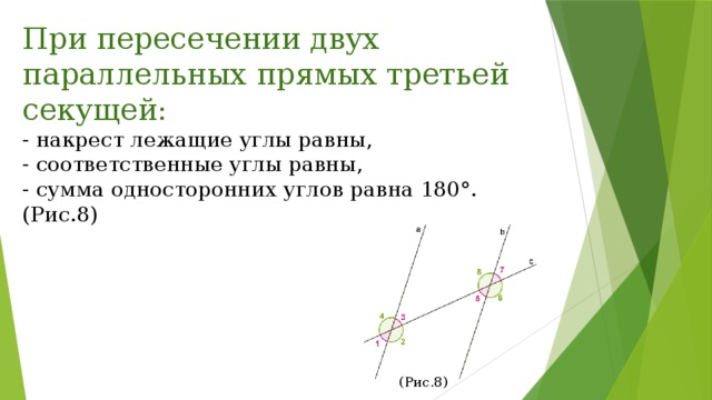 При пересечении двух параллельных прямых третьей секущей: - накрест лежащие углы равны, - соответственные углы равны, - сумма односторонних углов равна 180°. (Рис.8) (Рис.8) 