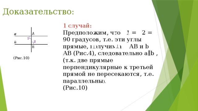 Доказательство: 1 случай: Предположим, что 1 = 2 = 90 градусов, т.е. эти углы прямые, получим a АВ и b АВ (Рис.4), следовательно a∥b , (т.к. две прямые перпендикулярные к третьей прямой не пересекаются, т.е. параллельны ). (Рис.10) (Рис.10) 