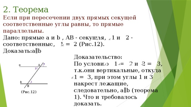 2. Теорема Если при пересечении двух прямых секущей соответственные углы равны, то прямые параллельны. Дано: прямые a и b , АВ - секущая, 1 и 2 - соответственные, 1 = 2 (Рис.12). Доказать:a∥b Доказательство: По условию 1 = 2 и 2 = 3, т.к.они вертикальные, откуда 1 = 3, при этом углы 1 и 3 накрест лежащие, следовательно, a∥b (теоремa 1). Что и требовалось доказать. (Рис.12) 