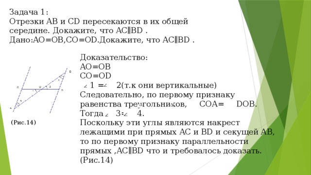 Задача 1: Отрезки AB и CD пересекаются в их общей середине. Докажите, что AC∥BD . Дано:AO=OB,CO=OD.Докажите, что AC∥BD . Доказательство: AO=OB CO=OD  1 = 2(т.к они вертикальные) Следовательно, по первому признаку равенства треугольников, СОА= DOB. Тогда 3= 4. Поскольку эти углы являются накрест лежащими при прямых AC и BD и секущей АВ, то по первому признаку параллельности прямых ,AC∥BD что и требовалось доказать. (Рис.14) (Рис.14) 