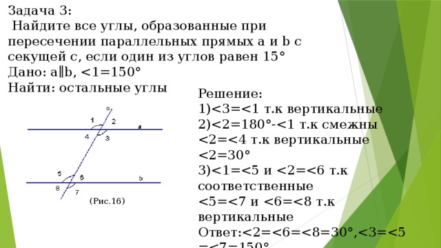 Задача 3:  Найдите все углы, образованные при пересечении параллельных прямых a и b с секущей c, если один из углов равен 15° Дано: a∥b, Найти: остальные углы Решение: 1)2)3)Ответ:(Рис.16) (Рис.16) 