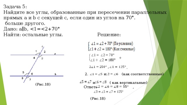Задача 5: Найдите все углы, образованные при пересечении параллельных прямых a и b с секущей c, если один из углов на 70°.  больше другого. Дано: a∥b, Найти: остальные углы. Решение: + , .  2. и (как соответственные)  и ( как вертикальные) Ответ: , (Рис.18) (Рис.18) 