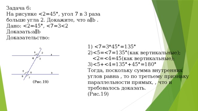 Задача 6: На рисунке Дано: Доказать:a∥b Доказательствo: 1) 2) 3)Тогда, поскольку сумма внутренних углов равна , то по третьему признаку параллельности прямых, , что и требовалось доказать. (Рис.19) (Рис.19) 