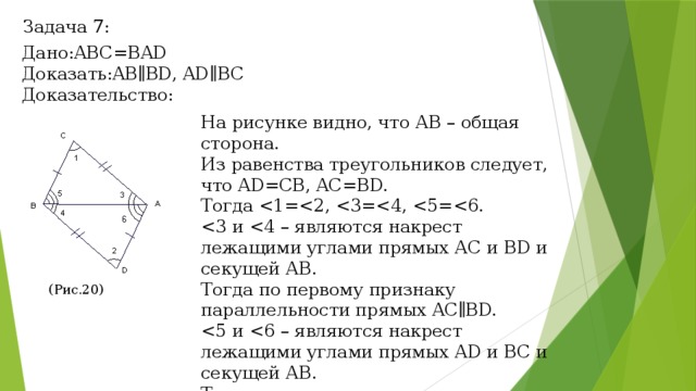 Задача 7: Дано:ABC=BAD Доказать:AB∥BD, AD∥BC Доказательство: На рисунке видно, что АВ – общая сторона. Из равенства треугольников следует, что AD=CB, AC=BD. Тогда Тогда по первому признаку параллельности прямых AC∥BD. Тогда по первому признаку параллельности прямых AD∥BC. (Рис.20) (Рис.20) 