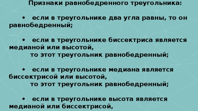                Признаки равнобедренного треугольника:          •   если в треугольнике два угла равны, то он равнобедренный;          •   если в треугольнике биссектриса является медианой или высотой,             то этот треугольник равнобедренный;          •   если в треугольнике медиана является биссектрисой или высотой,             то этот треугольник равнобедренный;          •   если в треугольнике высота является медианой или биссектрисой,             то этот треугольник равнобедренный.       