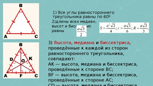 1) Все углы равностороннего треугольника равны по 60º 2)длины всех медиан, высот и биссектрис равны 3)  Высота ,  медиана  и  биссектриса , проведённые к каждой из сторон равностороннего треугольника, совпадают: AK — высота, медиана и биссектриса, проведённые к стороне BC; BF — высота, медиана и биссектриса, проведённые к стороне AC; CD — высота, медиана и биссектриса, проведённые к стороне AB. Длины всех трёх высот (медиан, биссектрис) равны между собой: AK=BF=CD. 