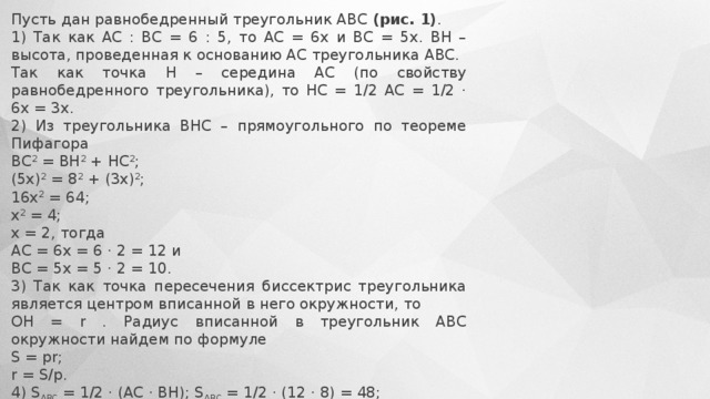Пусть дан равнобедренный треугольник АВС  (рис. 1) . 1) Так как АС : ВС = 6 : 5, то АС = 6х и ВС = 5х. ВН – высота, проведенная к основанию АС треугольника АВС. Так как точка Н – середина АС (по свойству равнобедренного треугольника), то НС = 1/2 АС = 1/2 · 6х = 3х. 2) Из треугольника ВНС – прямоугольного по теореме Пифагора ВС 2  = ВН 2  + НС 2 ; (5х) 2  = 8 2  + (3х) 2 ; 16х 2  = 64; х 2  = 4; х = 2, тогда АС = 6х = 6 · 2 = 12 и ВС = 5х = 5 · 2 = 10. 3) Так как точка пересечения биссектрис треугольника является центром вписанной в него окружности, то  ОН = r . Радиус вписанной в треугольник АВС окружности найдем по формуле S = pr; r = S/p. 4) S ABC  = 1/2 · (AC · BH); S ABC  = 1/2 · (12 · 8) = 48; p = 1/2 · (AB + BC + AC); p = 1/2 · (10 + 10 + 12) = 16, тогда ОН = r = 48/16 = 3. Отсюда ВО = ВН – ОН; ВО = 8 – 3 = 5. Ответ: 5. 