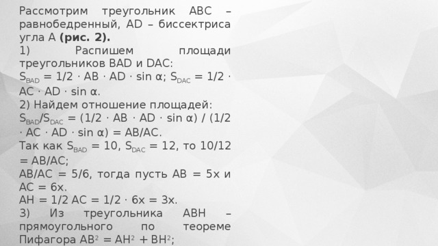 Рассмотрим треугольник АВС – равнобедренный, АD – биссектриса угла А  (рис. 2). 1) Распишем площади треугольников ВАD и DAC: S BAD  = 1/2 · AB · AD · sin α; S DAC  = 1/2 · AC · AD · sin α. 2) Найдем отношение площадей: S BAD /S DAC  = (1/2 · AB · AD · sin α) / (1/2 · AC · AD · sin α) = AB/AC. Так как S BAD  = 10, S DAC  = 12, то 10/12 = АВ/АС; АВ/АС = 5/6, тогда пусть АВ = 5х и АС = 6х. АН = 1/2 АС = 1/2 · 6х = 3х. 3) Из треугольника АВН – прямоугольного по теореме Пифагора АВ 2  = АН 2  + ВН 2 ; 25х 2  = ВН 2  + 9х 2 ; ВН = 4х. 4) S AВС  = 1/2 · AС · ВН; S AВC  = 1/2 · 6х · 4х = 12х 2 . Так как S AВС  = S BAD  + S DAC  = 10 + 12 = 22, тогда 22 = 12х 2 ; х 2  = 11/6; ВН 2  = 16х 2  = 16 · 11/6 = 1/3 · 8 · 11 = 88/3. 5) Площадь квадрата равна ВН 2  = 88/3; 3 · 88/3 = 88. Ответ: 88. 
