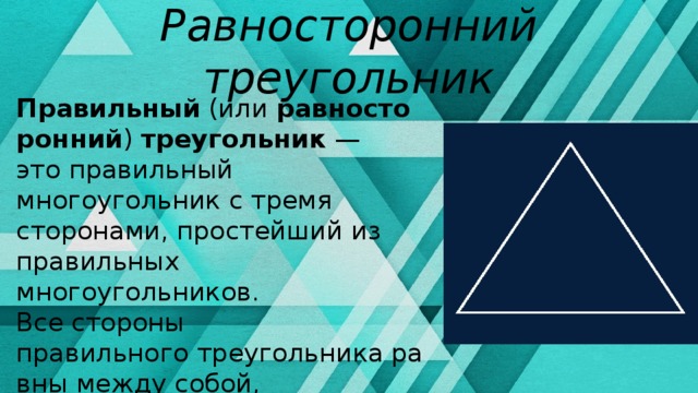 Равносторонний треугольник Правильный  (или  равносторонний )  треугольник  — это правильный многоугольник с тремя сторонами, простейший из правильных многоугольников. Все стороны правильного треугольника равны между собой, все углы также равны и составляют 60°. В равностороннем треугольнике высота является и биссектрисой, и медианой. 