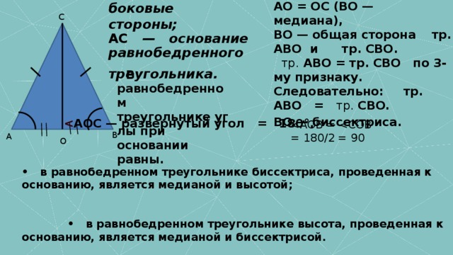 AB = BC (равнобедренный треугольник),   AO = OC (BO — медиана),   BO — общая сторона    тр. ABO  и     тр. CBO.    тр.  ABO = тр. CBO   по 3-му признаку.   Следовательно:     тр. ABO   =    тр. CBO.   BO — биссектриса.    AB = BC    —   боковые стороны;   AC    —   основание равнобедренного треугольника.      С    В равнобедренном треугольнике углы при основании равны.     AOC — развернутый угол   =   180°.    В А О •   в равнобедренном треугольнике биссектриса, проведенная к основанию, является медианой и высотой;                   •   в равнобедренном треугольнике высота, проведенная к основанию, является медианой и биссектрисой.    