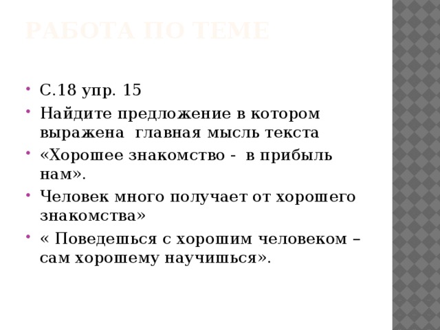 Работа по теме   С.18 упр. 15 Найдите предложение в котором выражена главная мысль текста «Хорошее знакомство - в прибыль нам». Человек много получает от хорошего знакомства» « Поведешься с хорошим человеком – сам хорошему научишься». 