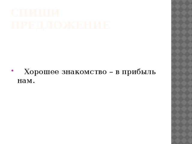 Спиши предложение  Хорошее знакомство – в прибыль нам. 