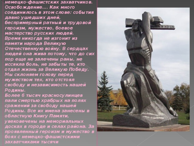 14-го февраля 1943 года, территория нашего города и района была освобождена от немецко-фашистских захватчиков. Освобождение…. Как много соединилось в этом слове: события давно ушедших дней, беспримерный ратный и трудовой героизм, мужество, боевое мастерство русских людей. Время никогда не изгонит из памяти народа Великую Отечественную войну. В сердцах людей она жива потому, что до сих пор еще не залечены раны, не иссякла боль, не забыты те, кто отдал жизнь за Великую Победу. Мы склоняем голову перед мужеством тех, кто отстоял свободу и независимость нашей Родины. Более 6 тысяч красносулинцев пали смертью храбрых на полях сражений за свободу нашей Родины. Все их имена занесены в областную Книгу Памяти, увековечены на мемориальных досках в городе и селах района. За проявленный героизм и мужество в боях с немецко-фашистскими захватчиками тысячи красносулинцев награждены орденами и медалями, а двенадцать удостоены высокого звания Героя Советского Союза 