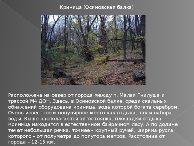 Криница (Осиновская балка) Расположена на север от города между п. Малая Гнилуша и трассой М4 ДОН. Здесь, в Осиновской балке, среди скальных обнажений оборудована криница, вода которой богата серебром. Очень известное и популярное место как отдыха, так и набора воды. Выше располагается автостоянка, площадки отдыха. Криница находится в естественном байрачном лесу. А по долине течет небольшая речка, точнее – крупный ручей, ширина русла которого – от полуметра до полутора метров. Расстояние от города – 12-15 км. 