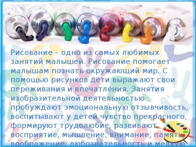 Рисование – одно из самых любимых занятий малышей. Рисование помогает малышам познать окружающий мир. С помощью рисунков дети выражают свои переживания и впечатления. Занятия изобразительной деятельностью пробуждают эмоциональную отзывчивость, воспитывают у детей чувство прекрасного, формируют трудолюбие, развивают восприятие, мышление, внимание, память, воображение, любознательность и мелкую моторику, которая тесно связана со становлением речи. 