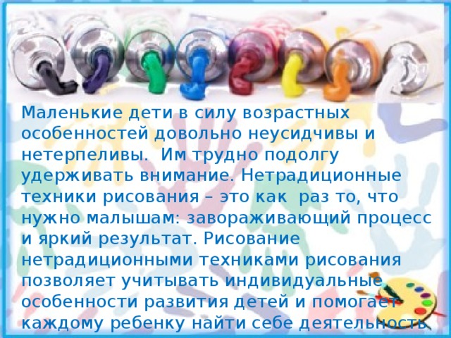 Маленькие дети в силу возрастных особенностей довольно неусидчивы и нетерпеливы. Им трудно подолгу удерживать внимание. Нетрадиционные техники рисования – это как раз то, что нужно малышам: завораживающий процесс и яркий результат. Рисование нетрадиционными техниками рисования позволяет учитывать индивидуальные особенности развития детей и помогает каждому ребенку найти себе деятельность по душе. 