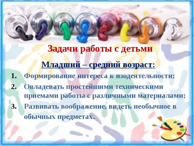 Задачи работы с детьми Младший – средний возраст: Формирование интереса к изодеятельности; Овладевать простейшими техническими приемами работы с различными материалами; Развивать воображение, видеть необычное в обычных предметах . 