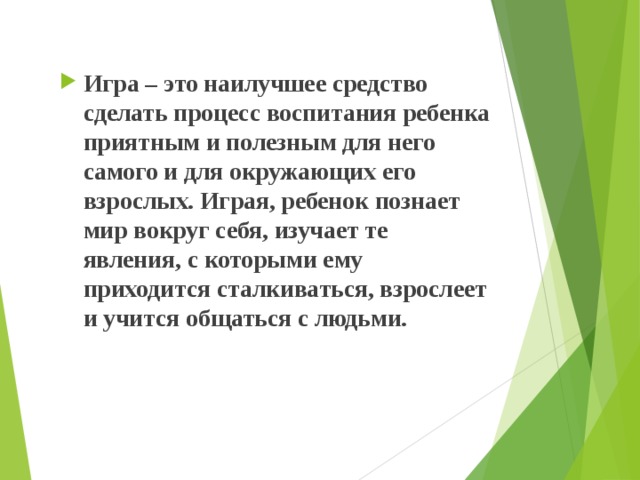 Игра – это наилучшее средство сделать процесс воспитания ребенка приятным и полезным для него самого и для окружающих его взрослых. Играя, ребенок познает мир вокруг себя, изучает те явления, с которыми ему приходится сталкиваться, взрослеет и учится общаться с людьми. 