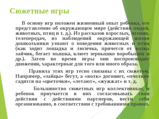 Сюжетные игры  В основу игр положен жизненный опыт ребенка, его представление об окружающем мире (действия людей, животных, птиц и т. д.). Из рассказов взрослых, чтения, телепередач, из наблюдений окружающей жизни дошкольники узнают о поведении животных и птиц (как ходит лошадка и лисичка, прячется от волка зайчик, бегает мышка, клюет зернышко воробышек и др.). Затем во время игры они воспроизводят движения, характерные для того или иного образа.  Правила этих игр тесно связаны с их сюжетом. Например, «зайцы» бегут, а «волк» догоняет, «пчелки» садятся на «цветочки», «летают», «жужжат» и т. д.  Большинство сюжетных игр коллективные, и ребенок приучается в них согласовывать свои действия с действиями партнеров, вести себя организованно, в соответствии с требованиями правил. 