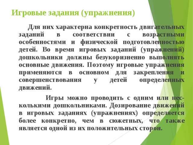Игровые задания (упражнения)  Для них характерна конкретность двигательных заданий в соответствии с возрастными особенностями и физической подготовленностью детей. Во время игровых заданий (упражнений) дошкольники должны безукоризненно выполнять основные движения. Поэтому игровые упражнения применяются в основном для закрепления и совершенствования у детей определенных движений.  Игры можно проводить с одним или нес-колькими дошкольниками. Дозирование движений в игровых заданиях (упражнениях) определяется более конкретно, чем в сюжетных, что также является одной из их положительных сторон. 