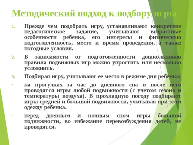 Методический подход к подбору игры Прежде чем подобрать игру, устанавливают конкретное педагогическое задание, учитывают возрастные особенности ребенка, его интересы и физическую подготовленность, место и время проведения, а также погодные условия. В зависимости от подготовленности дошкольников правила подвижных игр можно упростить или несколько усложнить. Подбирая игру, учитывают ее место в режиме дня ребенка: на прогулках за час до дневного сна и после него проводятся игры любой подвижности (с учетом сезона и температуры воздуха). В прохладную погоду подбирают игры средней и большой подвижности, учитывая при этом одежду ребенка. перед дневным и ночным сном игры большой подвижности, во избежание перевозбуждения детей, не проводятся.  