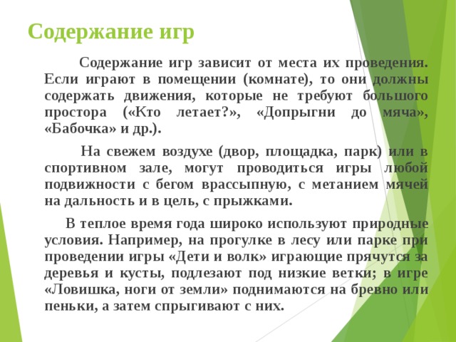 Содержание игр  Содержание игр зависит от места их проведения. Если играют в помещении (комнате), то они должны содержать движения, которые не требуют большого простора («Кто летает?», «Допрыгни до мяча», «Бабочка» и др.).  На свежем воздухе (двор, площадка, парк) или в спортивном зале, могут проводиться игры любой подвижности с бегом врассыпную, с метанием мячей на дальность и в цель, с прыжками.  В теплое время года широко используют природные условия. Например, на прогулке в лесу или парке при проведении игры «Дети и волк» играющие прячутся за деревья и кусты, подлезают под низкие ветки; в игре «Ловишка, ноги от земли» поднимаются на бревно или пеньки, а затем спрыгивают с них. 