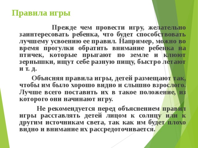 Правила игры  Прежде чем провести игру, желательно заинтересовать ребенка, что будет способствовать лучшему усвоению ее правил. Например, можно во время прогулки обратить внимание ребенка на птичек, которые прыгают по земле и клюют зернышки, ищут себе разную пищу, быстро летают и т. д.  Объясняя правила игры, детей размещают так, чтобы им было хорошо видно и слышно взрослого. Лучше всего поставить их в такое положение, из которого они начинают игру.  Не рекомендуется перед объяснением правил игры расставлять детей лицом к солнцу или к другим источникам света, так как им будет плохо видно и внимание их рассредоточивается. 