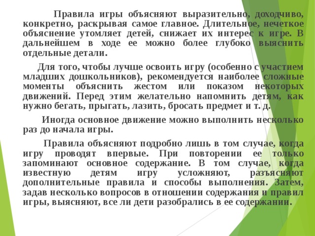  Правила игры объясняют выразительно, доходчиво, конкретно, раскрывая самое главное. Длительное, нечеткое объяснение утомляет детей, снижает их интерес к игре. В дальнейшем в ходе ее можно более глубоко выяснить отдельные детали.  Для того, чтобы лучше освоить игру (особенно с участием младших дошкольников), рекомендуется наиболее сложные моменты объяснить жестом или показом некоторых движений. Перед этим желательно напомнить детям, как нужно бегать, прыгать, лазить, бросать предмет и т. д.  Иногда основное движение можно выполнить несколько раз до начала игры.  Правила объясняют подробно лишь в том случае, когда игру проводят впервые. При повторении ее только запоминают основное содержание. В том случае, когда известную детям игру усложняют, разъясняют дополнительные правила и способы выполнения. Затем, задав несколько вопросов в отношении содержания и правил игры, выясняют, все ли дети разобрались в ее содержании.  
