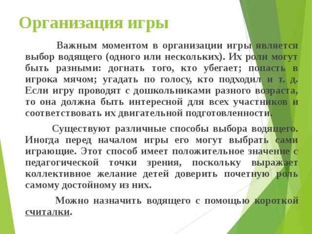 Организация игры  Важным моментом в организации игры является выбор водящего (одного или нескольких). Их роли могут быть разными: догнать того, кто убегает; попасть в игрока мячом; угадать по голосу, кто подходил и т. д. Если игру проводят с дошкольниками разного возраста, то она должна быть интересной для всех участников и соответствовать их двигательной подготовленности.  Существуют различные способы выбора водящего. Иногда перед началом игры его могут выбрать сами играющие. Этот способ имеет положительное значение с педагогической точки зрения, поскольку выражает коллективное желание детей доверить почетную роль самому достойному из них.  Можно назначить водящего с помощью короткой считалки .  