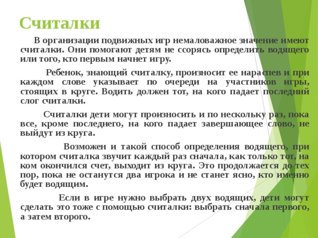 Считалки  В организации подвижных игр немаловажное значение имеют считалки. Они помогают детям не ссорясь определить водящего или того, кто первым начнет игру.  Ребенок, знающий считалку, произносит ее нараспев и при каждом слове указывает по очереди на участников игры, стоящих в круге. Водить должен тот, на кого падает последний слог считалки.  Считалки дети могут произносить и по нескольку раз, пока все, кроме последнего, на кого падает завершающее слово, не выйдут из круга.  Возможен и такой способ определения водящего, при котором считалка звучит каждый раз сначала, как только тот, на ком окончился счет, выходит из круга. Это продолжается до тех пор, пока не останутся два игрока и не станет ясно, кто именно будет водящим.  Если в игре нужно выбрать двух водящих, дети могут сделать это тоже с помощью считалки: выбрать сначала первого, а затем второго. 