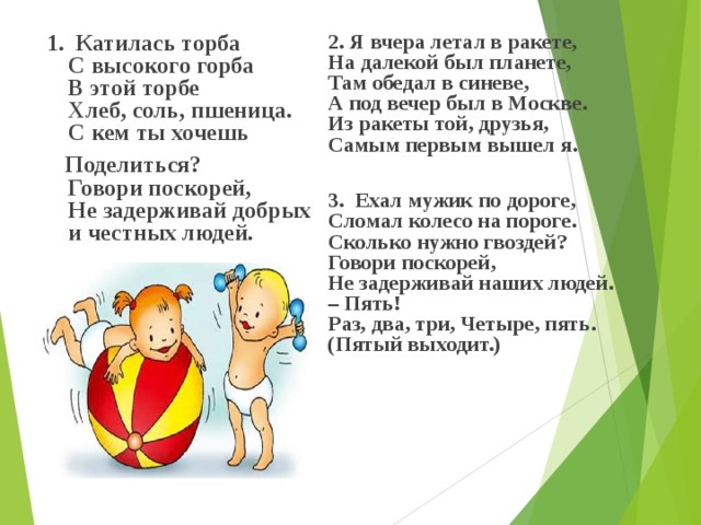  1. Катилась торба  С высокого горба  В этой торбе  Хлеб, соль, пшеница.  С кем ты хочешь  Поделиться?  Говори поскорей,  Не задерживай добрых  и честных людей.   2. Я вчера летал в ракете,  На далекой был планете,  Там обедал в синеве,  А под вечер был в Москве.  Из ракеты той, друзья,  Самым первым вышел я.   3. Ехал мужик по дороге,  Сломал колесо на пороге.  Сколько нужно гвоздей?  Говори поскорей,  Не задерживай наших людей.  – Пять!  Раз, два, три, Четыре, пять.  (Пятый выходит.)   