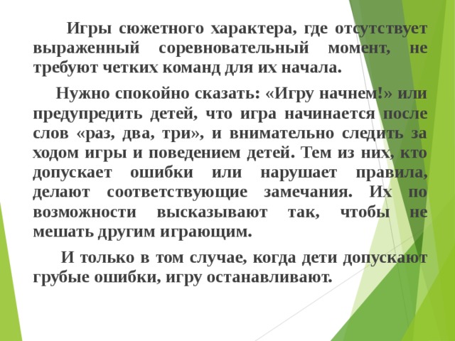  Игры сюжетного характера, где отсутствует выраженный соревновательный момент, не требуют четких команд для их начала.  Нужно спокойно сказать: «Игру начнем!» или предупредить детей, что игра начинается после слов «раз, два, три», и внимательно следить за ходом игры и поведением детей. Тем из них, кто допускает ошибки или нарушает правила, делают соответствующие замечания. Их по возможности высказывают так, чтобы не мешать другим играющим.  И только в том случае, когда дети допускают грубые ошибки, игру останавливают. 