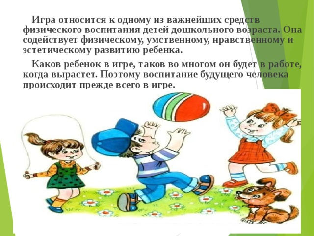  Игра относится к одному из важнейших средств физического воспитания детей дошкольного возраста. Она содействует физическому, умственному, нравственному и эстетическому развитию ребенка.  Каков ребенок в игре, таков во многом он будет в работе, когда вырастет. Поэтому воспитание будущего человека происходит прежде всего в игре.  