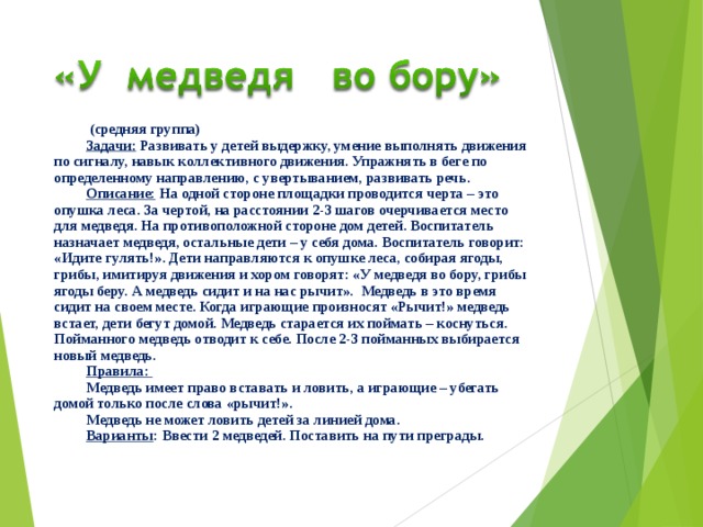  (средняя группа) Задачи: Развивать у детей выдержку, умение выполнять движения по сигналу, навык коллективного движения. Упражнять в беге по определенному направлению, с увертыванием, развивать речь. Описание: На одной стороне площадки проводится черта – это опушка леса. За чертой, на расстоянии 2-3 шагов очерчивается место для медведя. На противоположной стороне дом детей. Воспитатель назначает медведя, остальные дети – у себя дома. Воспитатель говорит: «Идите гулять!». Дети направляются к опушке леса, собирая ягоды, грибы, имитируя движения и хором говорят: «У медведя во бору, грибы ягоды беру. А медведь сидит и на нас рычит». Медведь в это время сидит на своем месте. Когда играющие произносят «Рычит!» медведь встает, дети бегут домой. Медведь старается их поймать – коснуться. Пойманного медведь отводит к себе. После 2-3 пойманных выбирается новый медведь. Правила: Медведь имеет право вставать и ловить, а играющие – убегать домой только после слова «рычит!». Медведь не может ловить детей за линией дома. Варианты : Ввести 2 медведей. Поставить на пути преграды.  