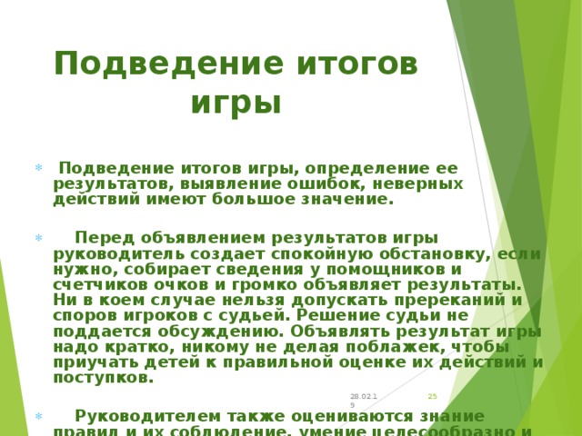         Подведение итогов игры, определение ее результатов, выявление ошибок, неверных действий имеют большое значение.   Перед объявлением результатов игры руководитель создает спокойную обстановку, если нужно, собирает сведения у помощников и счетчиков очков и громко объявляет результаты. Ни в коем случае нельзя допускать пререканий и споров игроков с судьей. Решение судьи не поддается обсуждению. Объявлять результат игры надо кратко, никому не делая поблажек, чтобы приучать детей к правильной оценке их действий и поступков.   Руководителем также оцениваются знание правил и их соблюдение, умение целесообразно и согласованно действовать в игре, использовать знакомые двигательные действия в определенных игровых ситуациях. Разбор игры помогает руководителю уяснить, насколько усвоена она, что игравшим понравилось и над чем надо работать в дальнейшем. Подведение итогов игры 28.02.19 24 
