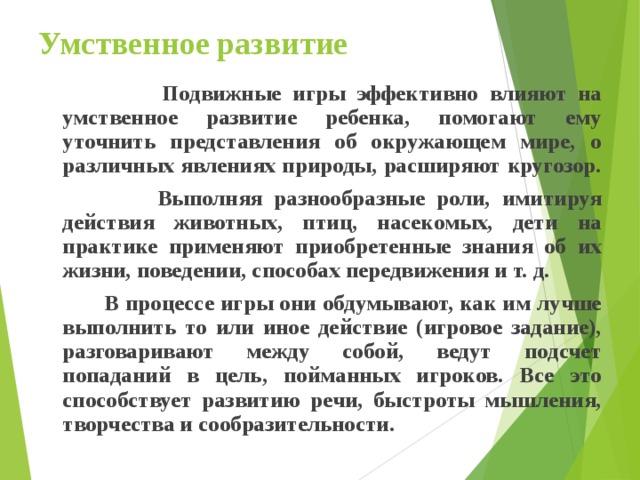 Умственное развитие  Подвижные игры эффективно влияют на умственное развитие ребенка, помогают ему уточнить представления об окружающем мире, о различных явлениях природы, расширяют кругозор.  Выполняя разнообразные роли, имитируя действия животных, птиц, насекомых, дети на практике применяют приобретенные знания об их жизни, поведении, способах передвижения и т. д.  В процессе игры они обдумывают, как им лучше выполнить то или иное действие (игровое задание), разговаривают между собой, ведут подсчет попаданий в цель, пойманных игроков. Все это способствует развитию речи, быстроты мышления, творчества и сообразительности.  