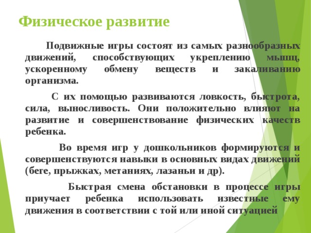 Физическое развитие  Подвижные игры состоят из самых разнообразных движений, способствующих укреплению мышц, ускоренному обмену веществ и закаливанию организма.  С их помощью развиваются ловкость, быстрота, сила, выносливость. Они положительно влияют на развитие и совершенствование физических качеств ребенка.  Во время игр у дошкольников формируются и совершенствуются навыки в основных видах движений (беге, прыжках, метаниях, лазаньи и др).  Быстрая смена обстановки в процессе игры приучает ребенка использовать известные ему движения в соответствии с той или иной ситуацией  