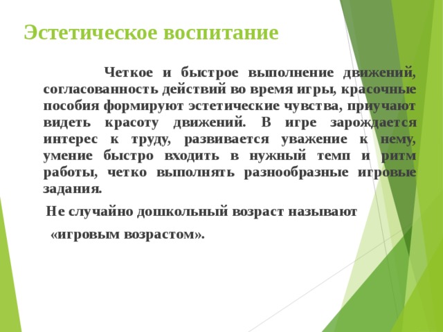 Эстетическое воспитание  Четкое и быстрое выполнение движений, согласованность действий во время игры, красочные пособия формируют эстетические чувства, приучают видеть красоту движений. В игре зарождается интерес к труду, развивается уважение к нему, умение быстро входить в нужный темп и ритм работы, четко выполнять разнообразные игровые задания.  Не случайно дошкольный возраст называют  «игровым возрастом». 