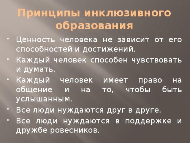 Принципы инклюзивного образования Ценность человека не зависит от его способностей и достижений. Каждый человек способен чувствовать и думать. Каждый человек имеет право на общение и на то, чтобы быть услышанным. Все люди нуждаются друг в друге. Все люди нуждаются в поддержке и дружбе ровесников. 