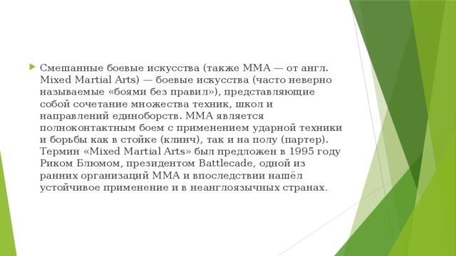 Смешанные боевые искусства (также MMA — от англ. Mixed Martial Arts) — боевые искусства (часто неверно называемые «боями без правил»), представляющие собой сочетание множества техник, школ и направлений единоборств. ММА является полноконтактным боем с применением ударной техники и борьбы как в стойке (клинч), так и на полу (партер). Термин «Mixed Martial Arts» был предложен в 1995 году Риком Блюмом, президентом Battlecade, одной из ранних организаций ММА и впоследствии нашёл устойчивое применение и в неанглоязычных странах . 