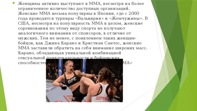 Женщины активно выступают в ММА, несмотря на более ограниченное количество доступных организаций. Женские ММА весьма популярны в Японии, где с 2000 года проводятся турниры «Валькирия» и «Жемчужины». В США, несмотря на популярность ММА в целом, женские соревнования по этому виду спорта не получают аналогичного внимания от спонсоров, в отличие от мужских. Тем не менее, с появлением таких женщин-бойцов, как Джина Карано и Кристиан Сантос, женские ММА заставили обратить на себя внимание широких масс. Карано, обладающая уникальной комбинацией сексуальной привлекательности и бойцовских способностей, быстро стала «лицом женских ММА» 