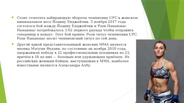 Стоит отметить набирающую обороты чемпионку UFC в женском минимальном весе Йоанну Енджейчик. 5 ноября 2017 года состоялся бой между Йоанну Енджейчик и Рози Намаюнас. Намаюнас потребовалось 3:02 первого раунда чтобы отправить соперницу в нокаут. Этот бой принес Рози титул чемпионки UFC. Рози Намаюнас носит чемпионский титул по сей день. Другой яркой представительницей женских ММА является японка Мэгуми Фудзии, по состоянию на ноябрь 2010 года, одержавшая победу в 22 профессиональных поединках из 23, причём в 18 из них — болевым или удушающим приёмом. Из российских женщин-бойцов, выступающих в ММА, наиболее известными являются Александра Албу. 