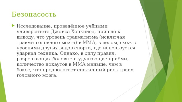 Безопасость Исследование, проведённое учёными университета Джонса Хопкинса, пришло к выводу, что уровень травматизма (исключая травмы головного мозга) в ММА, в целом, схож с уровнями других видов спорта, где используется ударная техника. Однако, в силу правил, разрешающих болевые и удушающие приёмы, количество нокаутов в ММА меньше, чем в боксе, что предполагает сниженный риск травм головного мозга. 