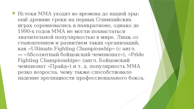 Истоки ММА уходят во времена до нашей эры: ещё древние греки на первых Олимпийских играх соревновались в панкратионе, однако до 1990-х годов ММА не могли похвастаться значительной популярностью в мире. Лишь со становлением и развитием таких организаций, как «Ultimate Fighting Championship» (с англ. — «Абсолютный бойцовский чемпионат»), «Pride Fighting Championships» (англ. Бойцовский чемпионат «Прайд») и т. д. популярность ММА резко возросла, чему также способствовало падение зрелищности профессионального бокса. 
