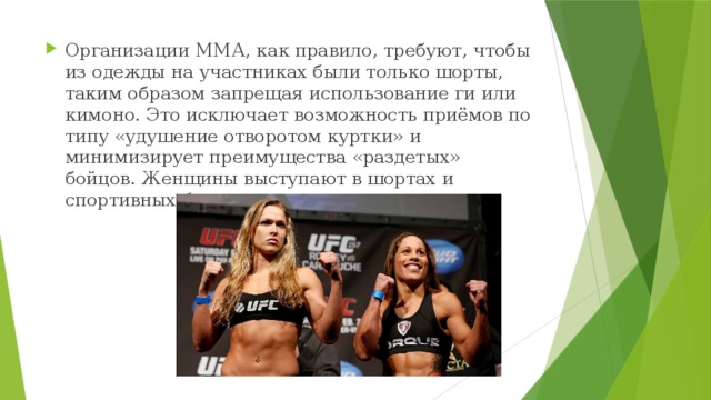 Организации ММА, как правило, требуют, чтобы из одежды на участниках были только шорты, таким образом запрещая использование ги или кимоно. Это исключает возможность приёмов по типу «удушение отворотом куртки» и минимизирует преимущества «раздетых» бойцов. Женщины выступают в шортах и спортивных бюстгальтерах. 