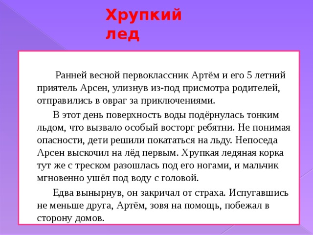 Хрупкий лед  Ранней весной первоклассник Артём и его 5 летний приятель Арсен, улизнув из-под присмотра родителей, отправились в овраг за приключениями.   В этот день поверхность воды подёрнулась тонким льдом, что вызвало особый восторг ребятни. Не понимая опасности, дети решили покататься на льду. Непоседа Арсен выскочил на лёд первым. Хрупкая ледяная корка тут же с треском разошлась под его ногами, и мальчик мгновенно ушёл под воду с головой.   Едва вынырнув, он закричал от страха. Испугавшись не меньше друга, Артём, зовя на помощь, побежал в сторону домов. 