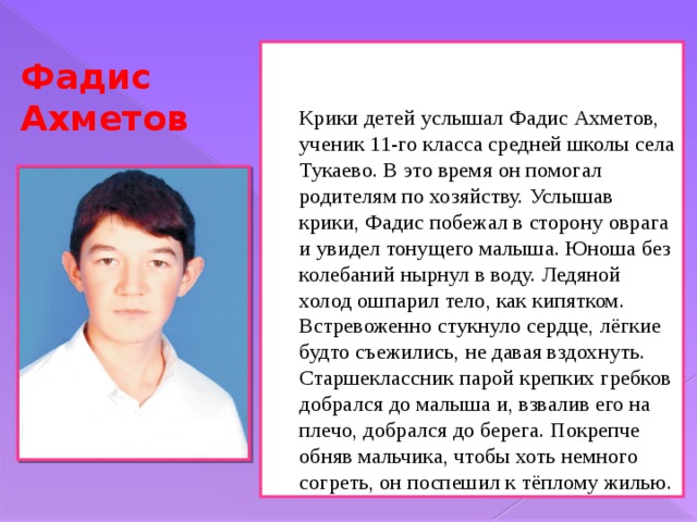  Крики детей услышал Фадис Ахметов, ученик 11-го класса средней школы села Тукаево. В это время он помогал родителям по хозяйству. Услышав крики, Фадис побежал в сторону оврага и увидел тонущего малыша. Юноша без колебаний нырнул в воду. Ледяной холод ошпарил тело, как кипятком. Встревоженно стукнуло сердце, лёгкие будто съежились, не давая вздохнуть. Старшеклассник парой крепких гребков добрался до малыша и, взвалив его на плечо, добрался до берега. Покрепче обняв мальчика, чтобы хоть немного согреть, он поспешил к тёплому жилью. Фадис Ахметов 