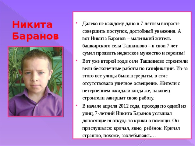 Далеко не каждому дано в 7-летнем возрасте совершить поступок, достойный уважения. А вот Никита Баранов – маленький житель башкирского села Ташкиново – в свои 7 лет сумел проявить недетское мужество и героизм! Вот уже второй год в селе Ташкиново строители вели бесконечные работы по газификации. Из-за этого все улицы были перерыты, в селе отсутствовало уличное освещение. Жители с нетерпением ожидали когда же, наконец строители завершат свою работу. В начале апреля 2012 года, проходя по одной из улиц, 7-летний Никита Баранов услышал доносящиеся откуда-то крики о помощи. Он прислушался: кричал, явно, ребёнок. Кричал страшно, похоже, захлебываясь… Никита Баранов 