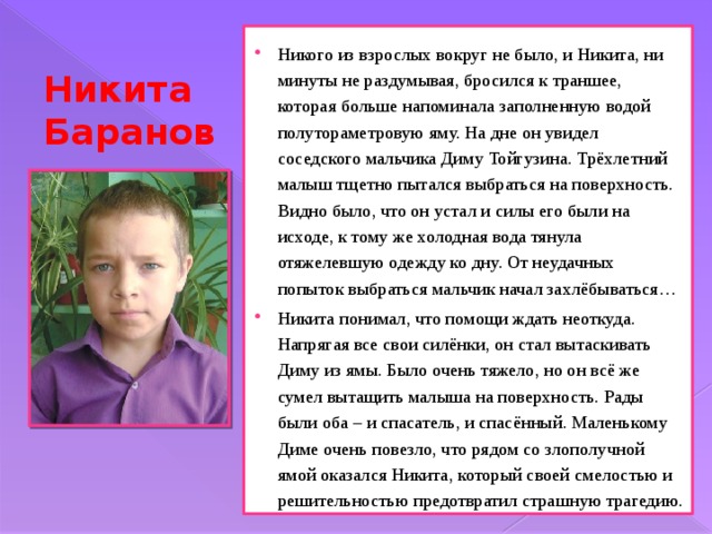 Никого из взрослых вокруг не было, и Никита, ни минуты не раздумывая, бросился к траншее, которая больше напоминала заполненную водой полутораметровую яму. На дне он увидел соседского мальчика Диму Тойгузина. Трёхлетний малыш тщетно пытался выбраться на поверхность. Видно было, что он устал и силы его были на исходе, к тому же холодная вода тянула отяжелевшую одежду ко дну. От неудачных попыток выбраться мальчик начал захлёбываться… Никита понимал, что помощи ждать неоткуда. Напрягая все свои силёнки, он стал вытаскивать Диму из ямы. Было очень тяжело, но он всё же сумел вытащить малыша на поверхность. Рады были оба – и спасатель, и спасённый. Маленькому Диме очень повезло, что рядом со злополучной ямой оказался Никита, который своей смелостью и решительностью предотвратил страшную трагедию. Никита Баранов 