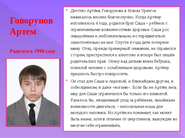 Детство Артёма Говорунова в Новом Уренгое начиналось вполне благополучно. Когда Артёму исполнилось 4 года, родился брат Саша – ребёнок с ограниченными возможностями здоровья. Саша рос смышлёным и любознательным, но передвигаться самостоятельно не мог. Спустя 4 года дети потеряли маму. Отец, прежде примерный семьянин, не справился с горем, пристрастился к алкоголю и вскоре был лишён родительских прав. Опеку над детьми взяла бабушка, пожилой человек с ослабленным здоровьем. Артёму пришлось быстро повзрослеть. Он стал для Саши и сиделкой, и ближайшим другом, и собеседником, и даже «ногами». Если бы не Артём, весь мир для Саши ограничился бы только его комнатой. Казалось бы, ежедневный уход за ребёнком, лишённым возможности двигаться, – непосильная ноша для молодого человека. Но Артём не понимает, как может быть иначе, хотя в отличие от сверстников, вынужден во многом себя ограничивать. Говорунов Артем   Родился в 1996 году 